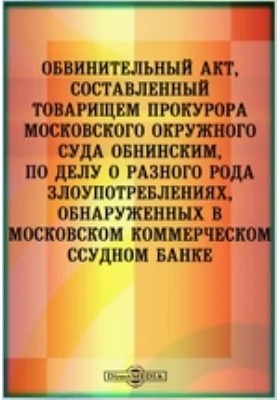 Обвинительный акт, составленный товарищем прокурора Московского окружного суда Обнинским, по делу о разного рода злоупотреблениях, обнаруженных в Московском коммерческом ссудном банке