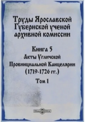 Труды Ярославской Губернской ученой архивной комиссии. Книга 5, Том 1. Акты Угличской Провинциальной Канцелярии (1719-1726 гг.)