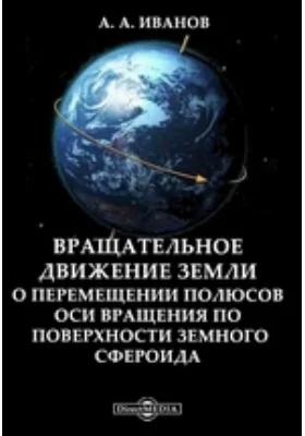 Вращательное движение земли: о перемещении полюсов оси вращения по поверхности земного сфероида: научная литература