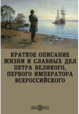 Краткое описание жизни и славных дел Петра Великого, первого императора всероссийского: документально-художественная литература