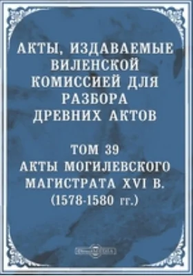 Акты, издаваемые Виленской комиссией для разбора древних актов: (1578-1580 гг.). Том 39. Акты Могилевского магистрата XVI в