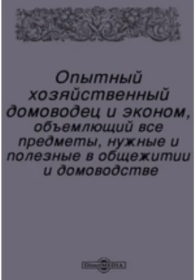 Опытный хозяйственный домоводец и эконом, объемлющий все предметы, нужные и полезные в общежитии и домоводстве: практическое пособие