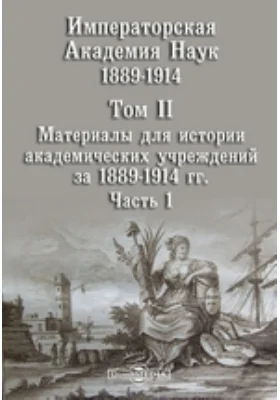 Императорская Академия Наук. Том II. Материалы для истории академических учреждений за 1889-1914 гг., Ч. 1