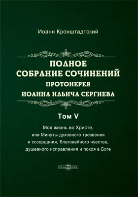 Полное собрание сочинений протоиерея Иоанна Ильича Сергиева: духовно-просветительское издание. Том 5. Моя жизнь во Христе, или Минуты духовного трезвения и созерцания, благовейного чувства, душевного исправления и покоя в Боге