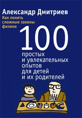 Как понять сложные законы физики: 100 простых и увлекательных опытов для детей и их родителей: научно-популярное издание