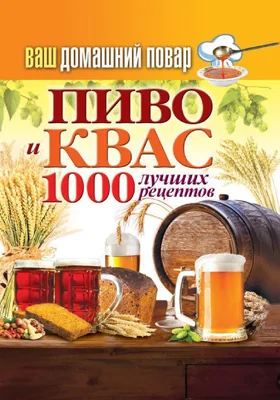 Пиво и квас. 1000 лучших рецептов: практическое издание: практическое пособие