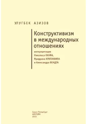 Конструктивизм в международных отношениях: интерпретация Николаса Онуфа, Фридриха Кратохвила и Александра Вендта: монография