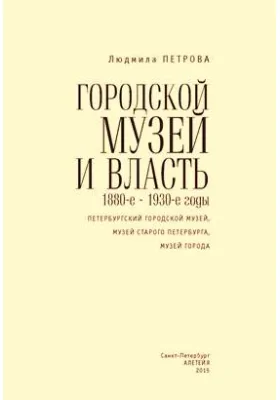 Городской музей и власть: 1880-е – 1930-е годы (Петербургский городской музей, Музей старого Петербурга, Музей города): монография