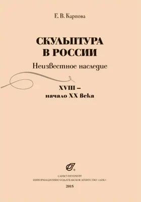 Скульптура в России: неизвестное наследие. XVIII - начало XX века: научно-популярное издание