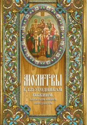 Молитвы к 125 угодникам Божиим, ходатаям нашим пред Богом: С указанием на особую благодать помощи в различных нуждах и немощах человеческих: духовно-просветительское издание