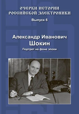 Очерки истории российской электроники: монография. Выпуск 6. Александр Иванович Шокин. Портрет на фоне эпохи