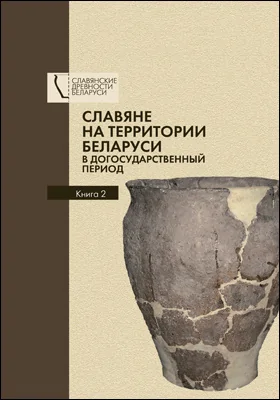 Славяне на территории Беларуси в догосударственный период: к 90-летию со дня рождения Леонида Давыдовича Поболя: монография: в 2 книгах. Книга 2