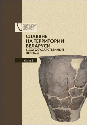 Славяне на территории Беларуси в догосударственный период: к 90-летию со дня рождения Леонида Давыдовича Поболя: монография: в 2 книгах. Книга 1