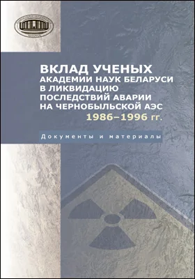 Вклад ученых академии наук Беларуси в ликвидацию последствий аварии на Чернобыльский АЭС. 1986–1996 гг.: документы и материалы: официальное издание