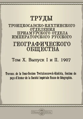 Труды Троицкосавско-Кяхтинского отделения Приамурского отдела Императорского Русского географического общества. 1907 = Travaux de la Sous-section Troitzkossawsk-Kiakhta, Section du pays d'Amour de la Société imperiale russe de géographie. Том 10. Выпуски 1-2