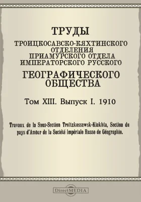 Труды Троицкосавско-Кяхтинского отделения Приамурского отдела Императорского Русского географического общества. 1910 = Travaux de la Sous-section Troitzkossawsk-Kiakhta, Section du pays d'Amour de la Société imperiale russe de géographie. Том 13. Выпуск 1