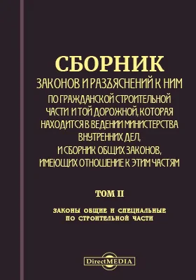 Сборник законов и разъяснений к ним по гражданской строительной части и той дорожной, которая находится в ведении Министерства внутренних дел, и Сборник общих законов, имеющих отношение к сим частям: научная литература. Том 2. Законы общие и специальные по строительной части