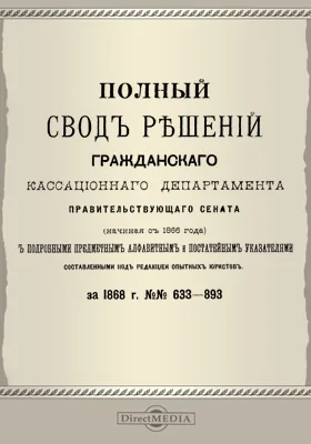 Полный свод решений Гражданского кассационного департамента Правительствующего Сената (начиная с 1866 года) с подробными предметными алфавитными и постатейными указателями: за 1868 г. №№633-893: научная литература