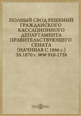 Полный свод решений Гражданского кассационного департамента Правительствующего Сената (начиная с 1866 года) с подробными предметными алфавитными и постатейными указателями: за 1870 г. №№910-1738: научная литература