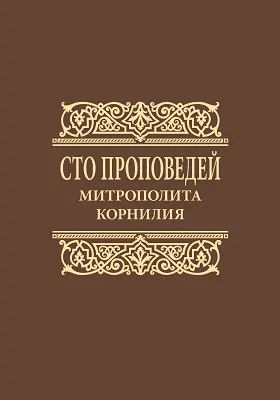 Сто проповедей митрополита Корнилия: проповеди на особо почитаемые праздники, воскресные евангельские чтения и церковные таинства: духовно-просветительское издание