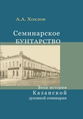 Семинарское бунтарство: вехи истории Казанской духовной семинарии: монография