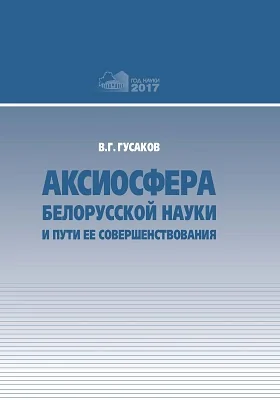 Аксиосфера белорусской науки и пути ее совершенствования: сборник докладов, выступлений, публикаций в СМИ, приветственных и вступительных слов Председателя Президиума HAH Беларуси академика В.Г. Гусакова: сборник научных трудов