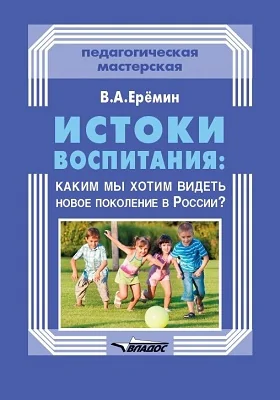 Истоки воспитания: каким мы хотим видеть новое поколение в России?: практическое пособие