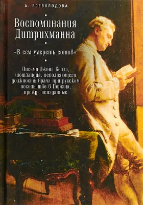 Воспоминания Дитрихманна. «В сем умереть готов». Письма Джона Белла, шотландца, исполняющего должность врача при русском посольстве в Персию, прежде неизданные