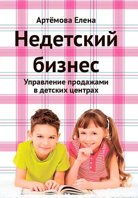 Недетский бизнес: управление продажами в детских центрах: практическое руководство