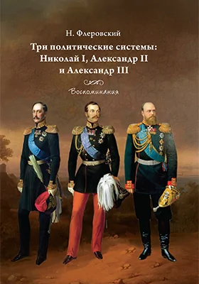 Три политические системы: Николай I, Александр II и Александр III: воспоминания: документально-художественная литература