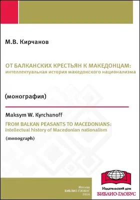 От балканских крестьян к македонцам: интеллектуальная история македонского национализма = From Balkan peasants to Macedonians: intellectual history of Macedonian nationalism: монография