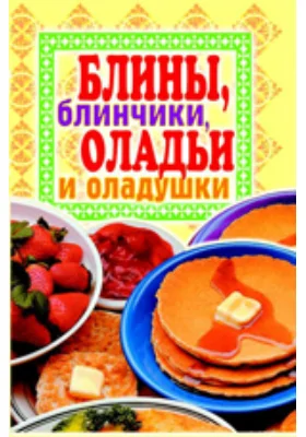 Блины, блинчики, оладьи и оладушки: научно-популярное издание