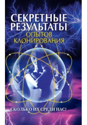 Секретные результаты опытов клонирования. Сколько их среди нас?: научно-популярное издание