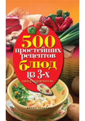 500 простейших рецептов блюд из 3-х ингредиентов: научно-популярное издание