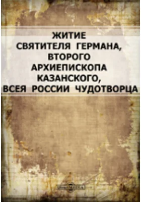 Житие святителя Германа, второго архиепископа Казанского, всея России чудотворца: духовно-просветительское издание