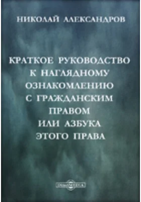 Краткое руководство к наглядному ознакомлению с гражданским правом или азбука этого права: практическое пособие