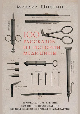 100 рассказов из истории медицины: величайшие открытия, подвиги и преступления во имя вашего здоровья и долголетия: историко-документальная литература