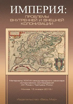 Империя: проблемы внутренней и внешней колонизации: материалы XXXVIII международного семинара исторических исследований «От Рима к Третьем у Риму» (Москва, 15 января 2019 г. ): материалы конференций