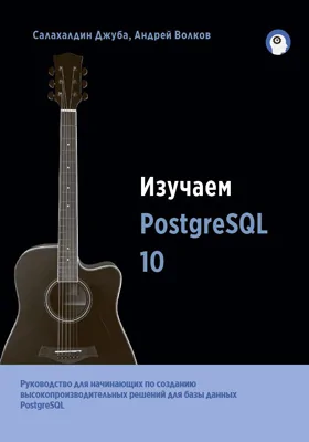 Изучаем PostgreSQL 10: руководство для начинающих по разработке высокопроизводительных решений на основе СУБД PostgreSQL: практическое пособие