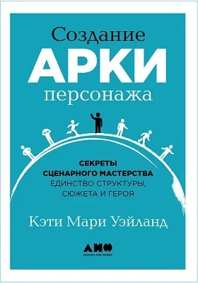 Создание арки персонажа: секреты сценарного мастерства: единство структуры, сюжета и героя: практическое пособие