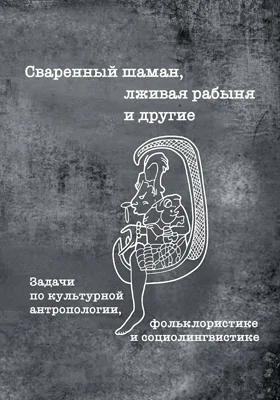 Сваренный шаман, лживая рабыня и другие: задачи по культурной антропологии, фольклористике и социолингвистике: учебное пособие