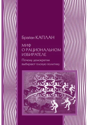 Миф о рациональном избирателе: почему демократии выбирают плохую политику: монография