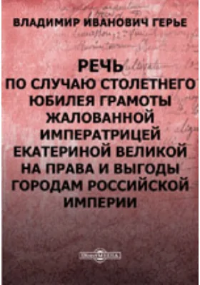 Речь, произнесенная гласным В.И. Герье 21-го апреля в торжественном заседании Московской городской думы по случаю столетнего юбилея Грамоты, жалованной императрицей Екатериной Великой на права и выгоды городам Российской империи