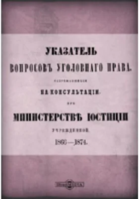 Указатель вопросов уголовного права, разрешавшихся на консультации при Министерстве юстиции учрежденной 1866-1874