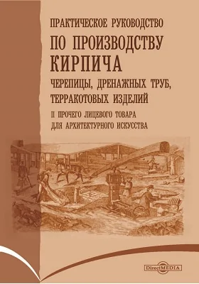 Практическое руководство по производству кирпича, черепицы, дренажных труб, терракотовых изделий и прочего лицевого товара для архитектурного искусства: с атласом, состоящим из 24 таблиц с 230 рисунками: практическое руководство