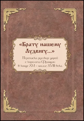 «Брату нашему Лудвигу…»: переписка русских царей с королями Франции в конце XVI — начале XVIII в.: историко-документальная литература