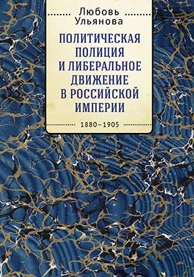 Политическая полиция и либеральное движение в Российской империи: власть игры, игра властью. 1880-1905: монография