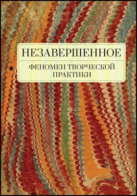 Незавершенное: феномен творческой практики: монография