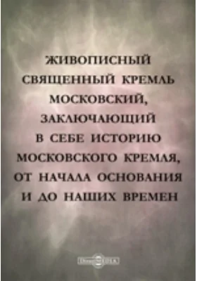 Живописный священный Кремль московский, заключающий в себе историю Московского кремля, от начала основания и до наших времен