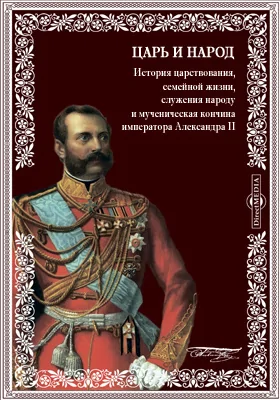 Царь и народ. История царствования, семейной жизни, служения народу и мученическая кончина императора Александра II